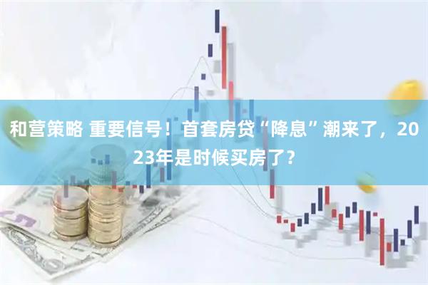 和营策略 重要信号！首套房贷“降息”潮来了，2023年是时候买房了？