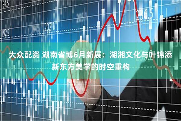 大众配资 湖南省博6月新展：湖湘文化与叶锦添新东方美学的时空重构