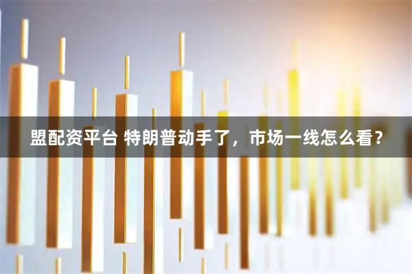 盟配资平台 特朗普动手了，市场一线怎么看？