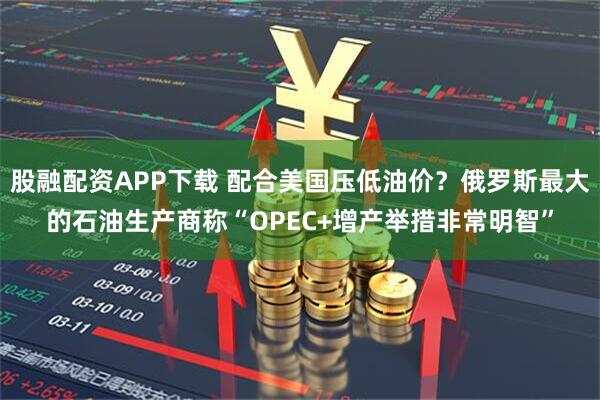 股融配资APP下载 配合美国压低油价？俄罗斯最大的石油生产商称“OPEC+增产举措非常明智”