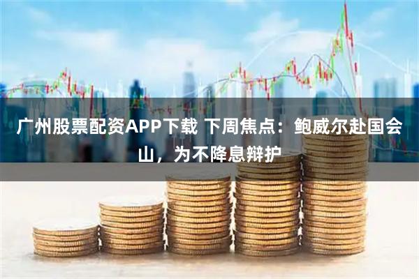 广州股票配资APP下载 下周焦点：鲍威尔赴国会山，为不降息辩护