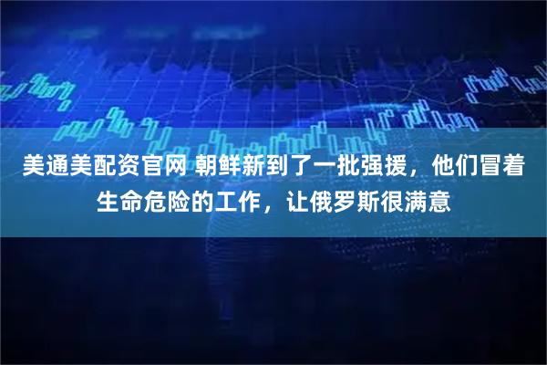 美通美配资官网 朝鲜新到了一批强援，他们冒着生命危险的工作，让俄罗斯很满意