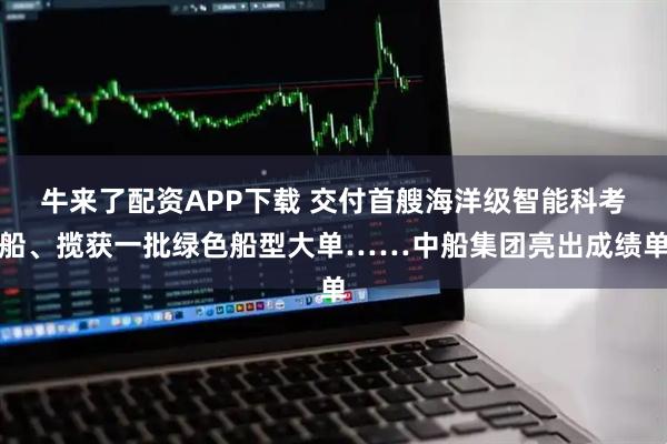 牛来了配资APP下载 交付首艘海洋级智能科考船、揽获一批绿色船型大单……中船集团亮出成绩单