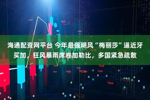 海通配资网平台 今年最强飓风“梅丽莎”逼近牙买加，狂风暴雨席卷加勒比，多国紧急疏散