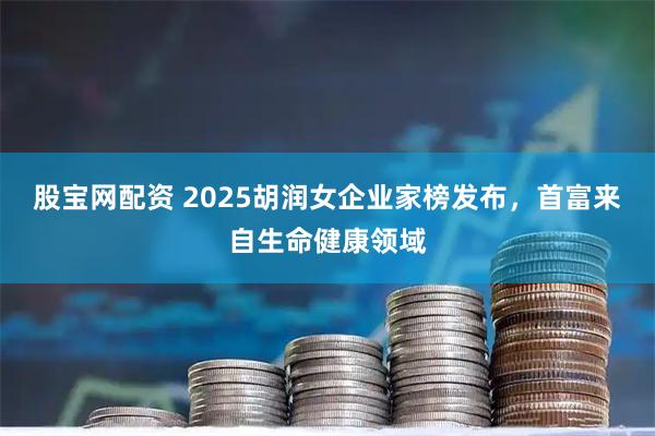 股宝网配资 2025胡润女企业家榜发布，首富来自生命健康领域