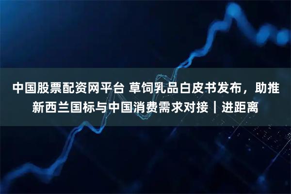 中国股票配资网平台 草饲乳品白皮书发布，助推新西兰国标与中国消费需求对接｜进距离