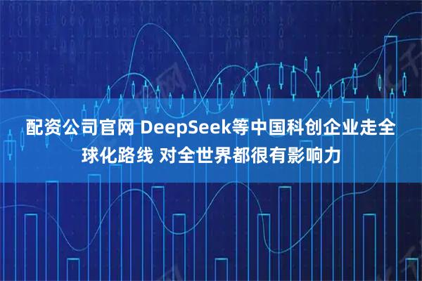 配资公司官网 DeepSeek等中国科创企业走全球化路线 对全世界都很有影响力