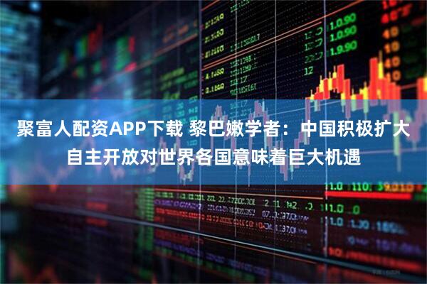 聚富人配资APP下载 黎巴嫩学者：中国积极扩大自主开放对世界各国意味着巨大机遇