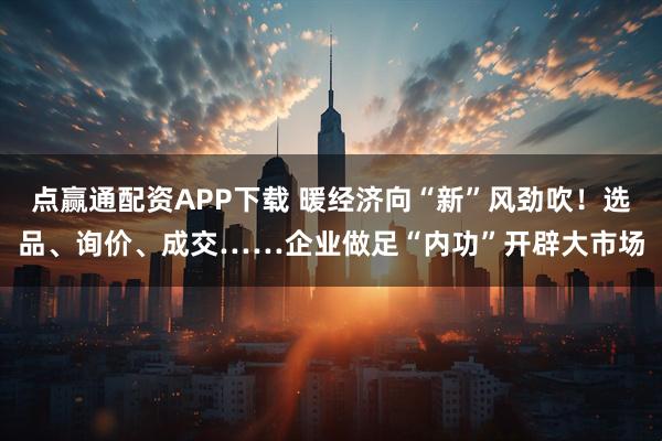 点赢通配资APP下载 暖经济向“新”风劲吹！选品、询价、成交……企业做足“内功”开辟大市场