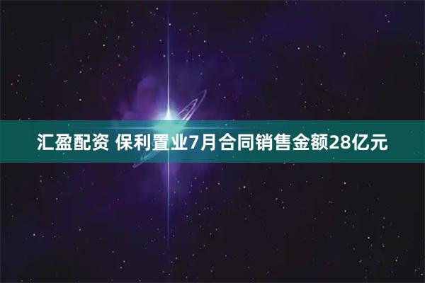 汇盈配资 保利置业7月合同销售金额28亿元