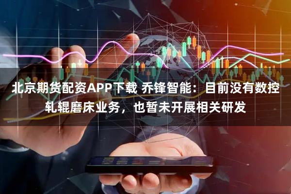 北京期货配资APP下载 乔锋智能：目前没有数控轧辊磨床业务，也暂未开展相关研发