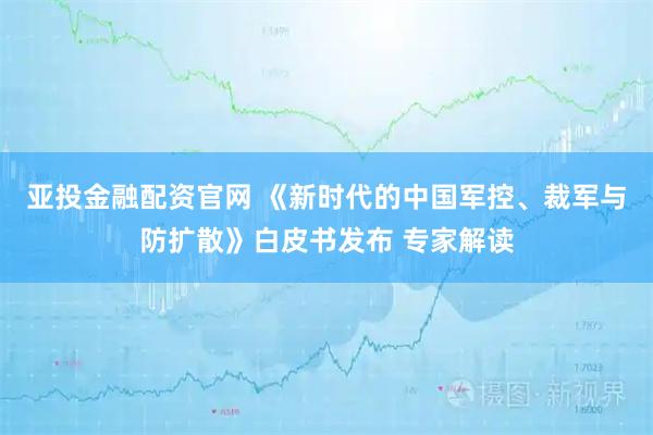 亚投金融配资官网 《新时代的中国军控、裁军与防扩散》白皮书发布 专家解读