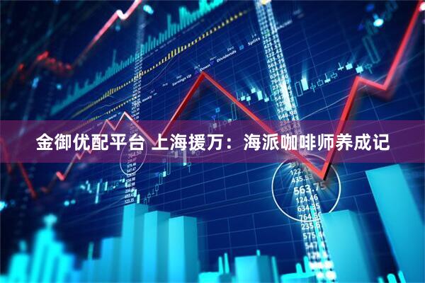 金御优配平台 上海援万：海派咖啡师养成记