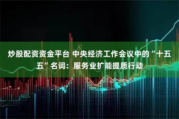 炒股配资资金平台 中央经济工作会议中的“十五五”名词：服务业扩能提质行动