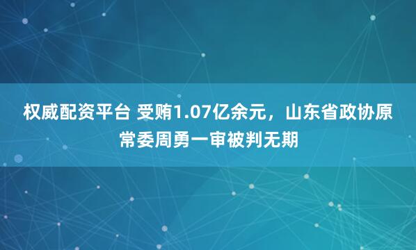 权威配资平台 受贿1.07亿余元，山东省政协原常委周勇一审被判无期