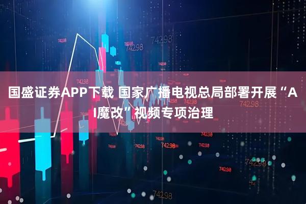国盛证券APP下载 国家广播电视总局部署开展“AI魔改”视频专项治理
