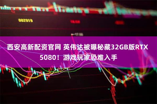 西安高新配资官网 英伟达被曝秘藏32GB版RTX 5080！游戏玩家恐难入手