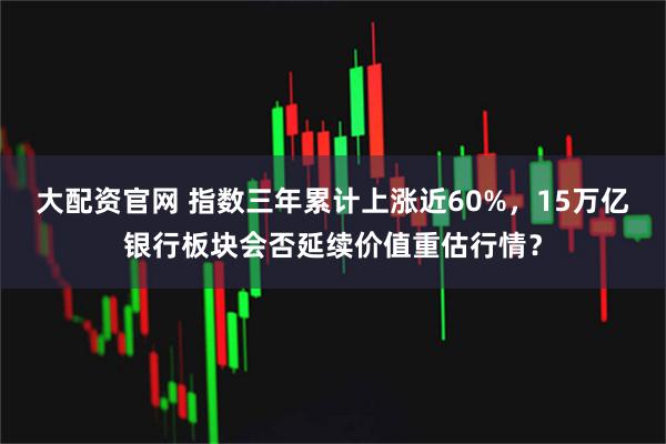 大配资官网 指数三年累计上涨近60%，15万亿银行板块会否延续价值重估行情？