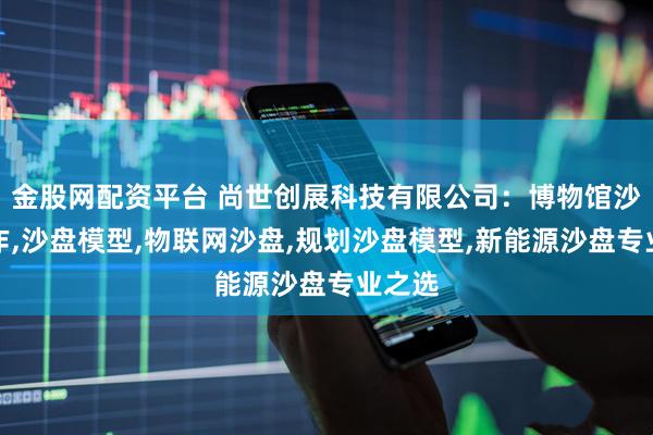 金股网配资平台 尚世创展科技有限公司：博物馆沙盘制作,沙盘模型,物联网沙盘,规划沙盘模型,新能源沙盘专业之选