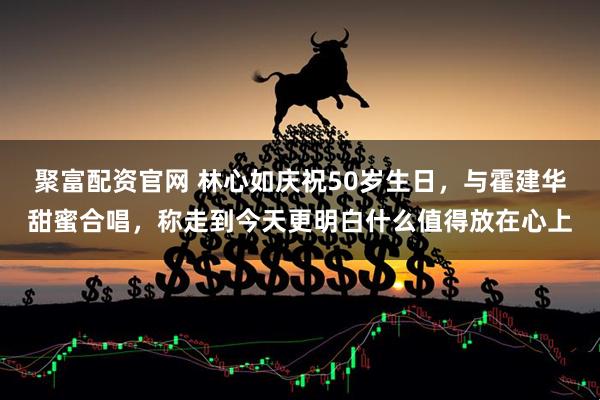 聚富配资官网 林心如庆祝50岁生日，与霍建华甜蜜合唱，称走到今天更明白什么值得放在心上