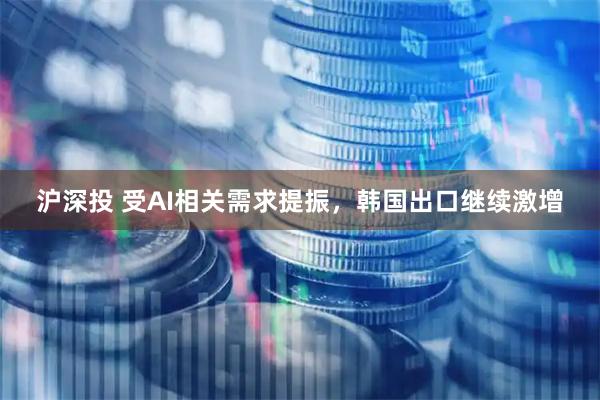 沪深投 受AI相关需求提振，韩国出口继续激增